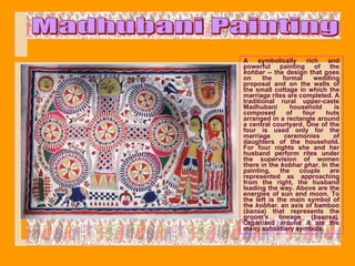 A    symbolically      rich   and
powerful painting of the
kohbar -- the design that goes
on     the     formal     wedding
proposal and on the walls of
the small cottage in which the
marriage rites are completed. A
traditional rural upper-caste
Madhubani         household     is
composed         of   four   huts
arranged in a rectangle around
a central courtyard. One of the
four is used only for the
marriage        ceremonies      of
daughters of the household.
For four nights she and her
husband perform rites under
the supervision of women
there in the kobhar ghar. In the
painting,     the    couple    are
represented as approaching
from the right, the husband
leading the way. Above are the
energies of sun and moon. To
the left is the main symbol of
the kobhar, an axis of bamboo
(bansa) that represents the
groom's      lineage     (baansa).
Organized around it are the
many subsidiary symbols.
 