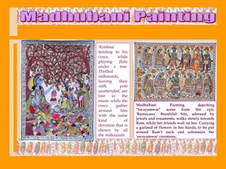 'Krishna'
tending to his
cows,      while
playing     flute
under a tree.
Thrilled
milkmaids,
leaving    their
milk        pots
unattended, are
lost   in     the
music while the
cows      gather    Madhubani          Painting        depciting
around       him    "Swayamwar"      scene    from   the    epic
with the same       'Ramayana'. Beautiful Sita, adorned by
                    jewels and ornaments, walks slowly towards
kind           of
                    Ram, while her friends wait on her. Carrying
devotion that is
                    a garland of flowers in her hands, to be put
shown by all        around Ram's neck and solemnize the
the milkmaids.      'swayamwar' ceremony.
 