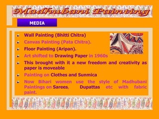 MEDIA

Wall Painting (Bhitti Chitra)
Canvas Painting (Pata Chitra).
Floor Painting (Aripan).
Art shifted to Drawing Paper in 1960s
This brought with it a new freedom and creativity as
paper is moveable
Painting on Clothes and Sunmica
Now Bihari women use the style of Madhubani
Paintings on Sarees, Dupattas etc with fabric
paint.
 