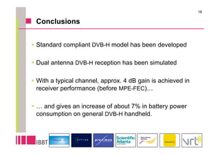 16

 Conclusions


 Standard compliant DVB-H model has been developed

 Dual antenna DVB-H reception has been simulated

 With a typical channel, approx. 4 dB gain is achieved in
  receiver performance (before MPE-FEC)…

 … and gives an increase of about 7% in battery power
  consumption on general DVB-H handheld.
 