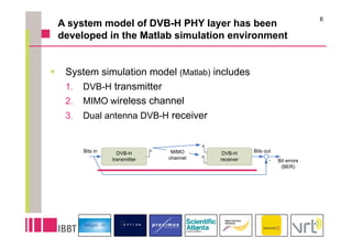 6
 A system model of DVB-H PHY layer has been
 developed in the Matlab simulation environment


  System simulation model (Matlab) includes
   1.  DVB-H transmitter
   2.  MIMO wireless channel
   3.  Dual antenna DVB-H receiver
 