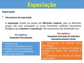 Especiação
 Mecanismos de especiação
A especiação resulta em grupos de diferentes espécies, pois os diferentes
grupos não mais conseguem se cruzar livremente, existindo mecanismos
biológicos que impedem a reprodução. Tais mecanismos são classificados em:
Especiação
Pré-zigóticos
(Impedem fecundação)
Pós-zigóticos
(Impedem formação de indivíduo
reprodutivamente viável)
 Habitacional;
 Sazonal (≠ estações do ano);
 Etológico (comportamental);
 Mecânico (Incompatibilidade
órgãos reprodutivos).
 Mortalidade do embrião após
fecundação.
 Inviabilidade do híbrido (O híbrido é
abortado ou nasce com anomalias e
morre).
 Esterilidade do híbrido (O híbrido
nasce estéril).
 