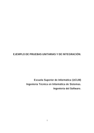 EJEMPLO DE PRUEBAS UNITARIAS Y DE INTEGRACIÓN.




              Escuela Superior de Informática (UCLM)
        Ingeniería Técnica en Informática de Sistemas.
                              Ingeniería del Software.




                         1
 