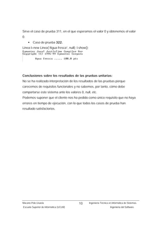 Sirve el caso de prueba 311, en el que esperamos el valor 0 y obtenemos el valor
0.
     •   Caso de prueba 322.
Linea l=new Linea(“Agua fresca”, null); l.show();




Conclusiones sobre los resultados de las pruebas unitarias:
No se ha realizado interpretación de los resultados de las pruebas porque
carecemos de requisitos funcionales y no sabemos, por tanto, cómo debe
comportarse este sistema ante los valores 0, null, etc.
Podemos suponer que el cliente nos ha pedido como único requisito que no haya
errores en tiempo de ejecución, con lo que todos los casos de prueba han
resultado satisfactorios.




Macario Polo Usaola                      10         Ingeniería Técnica en Informática de Sistemas.
Escuela Superior de Informática (UCLM)                                  Ingeniería del Software.
 