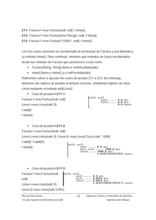 211: Factura f=new Factura(null, null); f.show();
212: Factura f=new Factura(new String(), null); f.show();
213: Factura f=new Factura(“1/2001”, null); f.show();


Los tres casos consisten en una llamada al constructor de Factura y una llamada a
su método show(). Para continuar, miramos qué métodos de Linea son llamados
desde los métodos de Factura que pertenecen a este corte:
    •    Factura(String, String) llama a setArticulo(double)
    •    show() llama a show() y a setPrecio(double)
Podríamos volver a ejecutar los casos de prueba 211 a 213. Sin embargo,
debemos dar valores de prueba al atributo mLineas, añadiendo objetos de clase
Linea mediante el método add(Linea):
    •    Caso de prueba I-211-1.
Factura f=new Factura(null, null);
Linea l=new Linea(null, 0);
f.add(l);
f.show();


    •    Caso de prueba I-211-2.
Factura f=new Factura(null, null);
Linea l=new Linea(null, 0); Linea l2=new Linea(“Coca cola”, 1000);
f.add(l); f.add(l2);
f.show();




    •    Caso de prueba I-211-3.
Factura f=new Factura(null,
null);
Linea l=new Linea(null, 0);
Linea l2=new Linea(null, 0.001);
Macario Polo Usaola                        13       Ingeniería Técnica en Informática de Sistemas.
Escuela Superior de Informática (UCLM)                                  Ingeniería del Software.
 