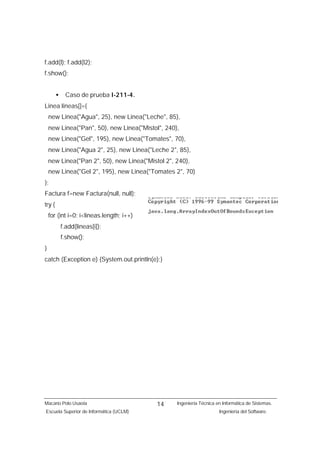 f.add(l); f.add(l2);
f.show();


        •    Caso de prueba I-211-4.
Linea lineas[]={
    new Linea("Agua", 25), new Linea("Leche", 85),
    new Linea("Pan", 50), new Linea("Mistol", 240),
    new Linea("Gel", 195), new Linea("Tomates", 70),
    new Linea("Agua 2", 25), new Linea("Leche 2", 85),
    new Linea("Pan 2", 50), new Linea("Mistol 2", 240),
    new Linea("Gel 2", 195), new Linea("Tomates 2", 70)
};
Factura f=new Factura(null, null);
try {
    for (int i=0; i<lineas.length; i++)
            f.add(lineas[i]);
            f.show();
}
catch (Exception e) {System.out.println(e);}




Macario Polo Usaola                        14     Ingeniería Técnica en Informática de Sistemas.
Escuela Superior de Informática (UCLM)                                Ingeniería del Software.
 