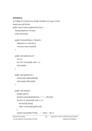 APÉNDICE.
a) Código de Factura tras añadir métodos set y get a Linea:
import java.util.Vector;
public class Factura implements Euro {
   String mNumero, mFecha;
   Linea mLineas[];


   public Factura(String n, String f) {
       mNumero=n; mFecha=f;
       mLineas=new Linea[10];
   }


   public void add(Linea l) {
       int i=0;
       for (i=0; mLineas[i]!=null; i++) ;
       mLineas[i]=l;
   }


   public void quitar(int i) {
       mLineas[i].setArticulo(null);
       mLineas[i].setPrecio(0);
   }


   public void show() {
       double total=0;
       System.out.println(mNumero + "; " + mFecha);
       for (int i=0; mLineas[i]!=null; i++) {
           mLineas[i].show();
           total+=mLineas[i].getPrecio();
       }
       System.out.println("tTotal .... " + total + " pts.");
Macario Polo Usaola                             15      Ingeniería Técnica en Informática de Sistemas.
Escuela Superior de Informática (UCLM)                                      Ingeniería del Software.
 