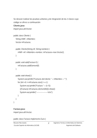 Se desean realizar las pruebas unitarias y de integración de las 3 clases cuyo
código se ofrece a continuación:
Cliente.java:
import java.util.Vector;


public class Cliente {
    String mNIF, mNombre;
    Vector mFacturas;


    public Cliente(String nif, String nombre) {
        mNIF=nif; mNombre=nombre; mFacturas=new Vector();
    }


    public void add(Factura f) {
        mFacturas.addElement(f);
    }


    public void show() {
        System.out.println("Facturas del cliente " + mNombre + ":");
        for (int i=0; i<mFacturas.size(); i++) {
            System.out.println("Factura " + (i+1));
            ((Factura) mFacturas.elementAt(i)).show();
            System.out.println("-------------------nn");
        }
    }
}


Factura.java:
import java.util.Vector;


public class Factura implements Euro {
Macario Polo Usaola                                2         Ingeniería Técnica en Informática de Sistemas.
Escuela Superior de Informática (UCLM)                                           Ingeniería del Software.
 