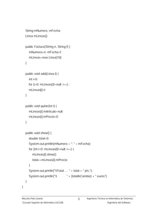 String mNumero, mFecha;
    Linea mLineas[];


    public Factura(String n, String f) {
        mNumero=n; mFecha=f;
        mLineas=new Linea[10];
    }


    public void add(Linea l) {
        int i=0;
        for (i=0; mLineas[i]!=null; i++) ;
        mLineas[i]=l;
    }


    public void quitar(int i) {
        mLineas[i].mArticulo=null;
        mLineas[i].mPrecio=0;
    }


    public void show() {
        double total=0;
        System.out.println(mNumero + "; " + mFecha);
        for (int i=0; mLineas[i]!=null; i++) {
            mLineas[i].show();
            total+=mLineas[i].mPrecio;
        }
        System.out.println("tTotal .... " + total + " pts.");
        System.out.println("t           " + (total/kCambio) + " euros");
    }
}


Macario Polo Usaola                              3       Ingeniería Técnica en Informática de Sistemas.
Escuela Superior de Informática (UCLM)                                       Ingeniería del Software.
 