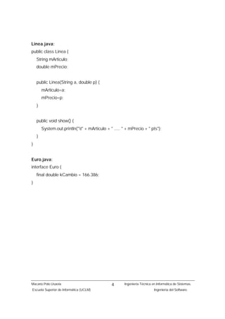 Linea.java:
public class Linea {
    String mArticulo;
    double mPrecio;


    public Linea(String a, double p) {
        mArticulo=a;
        mPrecio=p;
    }


    public void show() {
        System.out.println("t" + mArticulo + " ..... " + mPrecio + " pts");
    }
}


Euro.java:
interface Euro {
    final double kCambio = 166.386;
}




Macario Polo Usaola                            4       Ingeniería Técnica en Informática de Sistemas.
Escuela Superior de Informática (UCLM)                                     Ingeniería del Software.
 