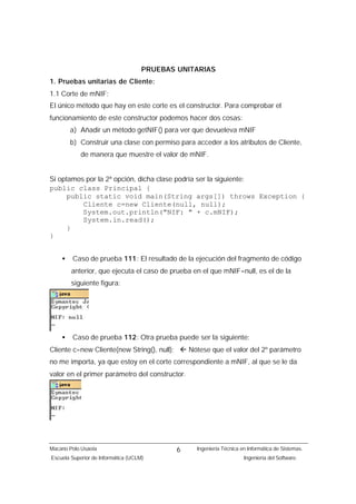 PRUEBAS UNITARIAS
1. Pruebas unitarias de Cliente:
1.1 Corte de mNIF:
El único método que hay en este corte es el constructor. Para comprobar el
funcionamiento de este constructor podemos hacer dos cosas:
        a) Añadir un método getNIF() para ver que devueleva mNIF
        b) Construir una clase con permiso para acceder a los atributos de Cliente,
            de manera que muestre el valor de mNIF.


Si optamos por la 2ª opción, dicha clase podría ser la siguiente:
public class Principal {
      public static void main(String args[]) throws Exception {
          Cliente c=new Cliente(null, null);
          System.out.println("NIF: " + c.mNIF);
          System.in.read();
      }
}


    •    Caso de prueba 111: El resultado de la ejecución del fragmento de código
        anterior, que ejecuta el caso de prueba en el que mNIF=null, es el de la
        siguiente figura:




    •    Caso de prueba 112: Otra prueba puede ser la siguiente:
Cliente c=new Cliente(new String(), null); ß Nótese que el valor del 2º parámetro
no me importa, ya que estoy en el corte correspondiente a mNIF, al que se le da
valor en el primer parámetro del constructor.




Macario Polo Usaola                          6   Ingeniería Técnica en Informática de Sistemas.
Escuela Superior de Informática (UCLM)                               Ingeniería del Software.
 