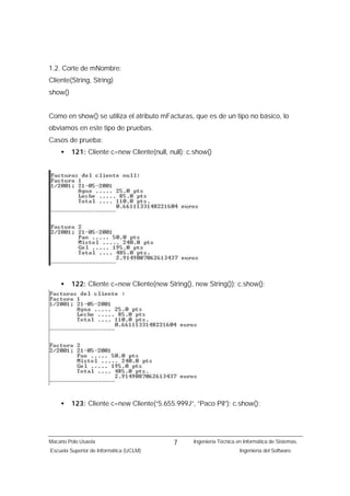 1.2. Corte de mNombre:
Cliente(String, String)
show()


Como en show() se utiliza el atributo mFacturas, que es de un tipo no básico, lo
obviamos en este tipo de pruebas.
Casos de prueba:
    •    121: Cliente c=new Cliente(null, null); c.show()




    •    122: Cliente c=new Cliente(new String(), new String()); c.show();




    •    123: Cliente c=new Cliente(“5.655.999J”, “Paco Pil”); c.show();




Macario Polo Usaola                        7      Ingeniería Técnica en Informática de Sistemas.
Escuela Superior de Informática (UCLM)                                Ingeniería del Software.
 