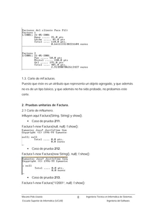 1.3. Corte de mFacturas.
Puesto que éste es un atributo que representa un objeto agregado, y que además
no es de un tipo básico, y que además no ha sido probado, no probamos este
corte.


2. Pruebas unitarias de Factura.
2.1 Corte de mNumero.
Influyen aquí Factura(String, String) y show().
    •    Caso de prueba 211.
Factura f=new Factura(null, null); f.show();




    •    Caso de prueba 212.
Factura f=new Factura(new String(), null); f.show();




    •    Caso de prueba 213.
Factura f=new Factura(“1/2001”, null); f.show();



Macario Polo Usaola                        8       Ingeniería Técnica en Informática de Sistemas.
Escuela Superior de Informática (UCLM)                                 Ingeniería del Software.
 
