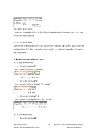 2.2. Corte de mFecha.
Los casos de prueba del corte de mNumero pueden probarse para este corte con
resultados satisfactorios.


2.3. Corte de mLineas.
Como este atributo representa una colección de objetos agregados, que no son de
un tipo básico (int, float...) y no ha sido probado, no realizamos pruebas de unidad
para este corte.


3. Pruebas de unitarias de Linea.
3.1. Corte de mArticulo
    •    Caso de prueba 311.
Linea l=new Linea(null, 0); l.show();




    •    Caso de prueba 312.
Linea l=new Linea(new String(), 0); l.show();




    •    Caseo de prueba 313.
Linea l=new Linea(“Agua fresca”, 0); l.show();




3.2. Corte de mPrecio.
    •    Caso de prueba 321.


Macario Polo Usaola                       9      Ingeniería Técnica en Informática de Sistemas.
Escuela Superior de Informática (UCLM)                               Ingeniería del Software.
 