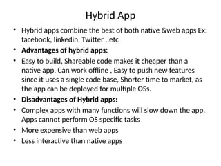 Hybrid App
• Hybrid apps combine the best of both native &web apps Ex:
facebook, linkedin, Twitter ..etc
• Advantages of hybrid apps:
• Easy to build, Shareable code makes it cheaper than a
native app, Can work offline , Easy to push new features
since it uses a single code base, Shorter time to market, as
the app can be deployed for multiple OSs.
• Disadvantages of Hybrid apps:
• Complex apps with many functions will slow down the app.
Apps cannot perform OS specific tasks
• More expensive than web apps
• Less interactive than native apps
 