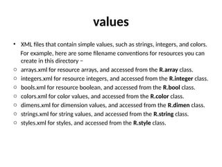 values
• XML files that contain simple values, such as strings, integers, and colors.
For example, here are some filename conventions for resources you can
create in this directory −
o arrays.xml for resource arrays, and accessed from the R.array class.
o integers.xml for resource integers, and accessed from the R.integer class.
o bools.xml for resource boolean, and accessed from the R.bool class.
o colors.xml for color values, and accessed from the R.color class.
o dimens.xml for dimension values, and accessed from the R.dimen class.
o strings.xml for string values, and accessed from the R.string class.
o styles.xml for styles, and accessed from the R.style class.
 