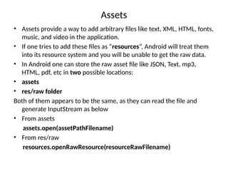 Assets
• Assets provide a way to add arbitrary files like text, XML, HTML, fonts,
music, and video in the application.
• If one tries to add these files as “resources“, Android will treat them
into its resource system and you will be unable to get the raw data.
• In Android one can store the raw asset file like JSON, Text, mp3,
HTML, pdf, etc in two possible locations:
• assets
• res/raw folder
Both of them appears to be the same, as they can read the file and
generate InputStream as below
• From assets
assets.open(assetPathFilename)
• From res/raw
resources.openRawResource(resourceRawFilename)
 