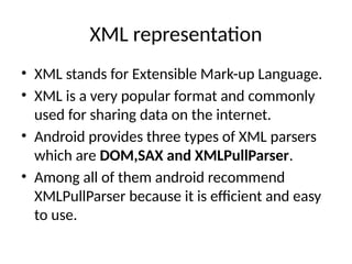 XML representation
• XML stands for Extensible Mark-up Language.
• XML is a very popular format and commonly
used for sharing data on the internet.
• Android provides three types of XML parsers
which are DOM,SAX and XMLPullParser.
• Among all of them android recommend
XMLPullParser because it is efficient and easy
to use.
 