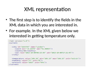 XML representation
• The first step is to identify the fields in the
XML data in which you are interested in.
• For example. In the XML given below we
interested in getting temperature only.
 