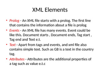 XML Elements
• Prolog - An XML file starts with a prolog. The first line
that contains the information about a file is prolog
• Events - An XML file has many events. Event could be
like this. Document starts , Document ends, Tag start ,
Tag end and Text e.t.
• Text - Apart from tags and events, and xml file also
contains simple text. Such as GB is a text in the country
tag.
• Attributes - Attributes are the additional properties of
a tag such as value e.t.c
 