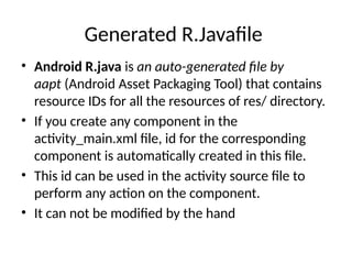 Generated R.Javafile
• Android R.java is an auto-generated file by
aapt (Android Asset Packaging Tool) that contains
resource IDs for all the resources of res/ directory.
• If you create any component in the
activity_main.xml file, id for the corresponding
component is automatically created in this file.
• This id can be used in the activity source file to
perform any action on the component.
• It can not be modified by the hand
 