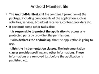 Android Manifest file
• The AndroidManifest.xml file contains information of the
package, including components of the application such as
activities, services, broadcast receivers, content providers etc.
• It performs some other tasks also:
It is responsible to protect the application to access any
protected parts by providing the permissions.
It also declares the android api that the application is going to
use.
It lists the instrumentation classes. The instrumentation
classes provides profiling and other informations. These
informations are removed just before the application is
published etc.
 