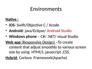 Environments
Native :
• iOS- Swift/Objective C / Xcode
• Android- java/Eclipse/ Android Studio
• Windows phone – C#/ .NET/ visual Studio
Web app (Responsive Design) –To create
content that adjust smoothly to various screen
size by using HTML5, javascript ,CSS.
Hybrid- Corlova Framework(Apache)
 