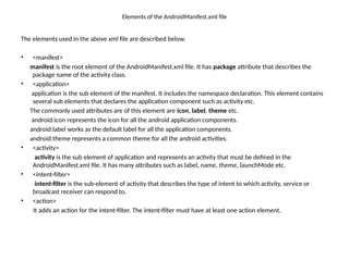 Elements of the AndroidManifest.xml file
The elements used in the above xml file are described below.
• <manifest>
manifest is the root element of the AndroidManifest.xml file. It has package attribute that describes the
package name of the activity class.
• <application>
application is the sub element of the manifest. It includes the namespace declaration. This element contains
several sub elements that declares the application component such as activity etc.
The commonly used attributes are of this element are icon, label, theme etc.
android:icon represents the icon for all the android application components.
android:label works as the default label for all the application components.
android:theme represents a common theme for all the android activities.
• <activity>
activity is the sub element of application and represents an activity that must be defined in the
AndroidManifest.xml file. It has many attributes such as label, name, theme, launchMode etc.
• <intent-filter>
intent-filter is the sub-element of activity that describes the type of intent to which activity, service or
broadcast receiver can respond to.
• <action>
It adds an action for the intent-filter. The intent-filter must have at least one action element.
 