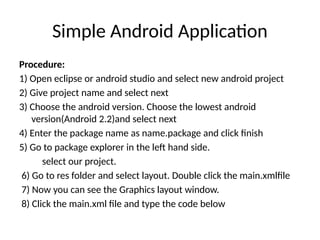 Simple Android Application
Procedure:
1) Open eclipse or android studio and select new android project
2) Give project name and select next
3) Choose the android version. Choose the lowest android
version(Android 2.2)and select next
4) Enter the package name as name.package and click finish
5) Go to package explorer in the left hand side.
select our project.
6) Go to res folder and select layout. Double click the main.xmlfile
7) Now you can see the Graphics layout window.
8) Click the main.xml file and type the code below
 