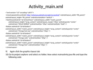 Activity_main.xml
<?xml version="1.0" encoding="utf-8"?>
<LinearLayoutxmlns:android="http://schemas.android.com/apk/res/android" android:layout_width="fill_parent"
android:layout_height="fill_parent" android:orientation="vertical" >
<TextViewandroid:id="@+id/textView1" android:layout_width="match_parent"
android:layout_height="wrap_content" android:layout_margin="20sp" android:gravity="center"
android:text="HELLO WORLD" android:textSize="20sp" android:textStyle="bold" />
<Button android:id="@+id/button1"
android:layout_width="match_parent" android:layout_height="wrap_content" android:gravity="center"
android:text="Change font size" android:textSize="20sp" />
<Button android:id="@+id/button2"
android:layout_width="match_parent" android:layout_height="wrap_content" android:gravity="center"
android:text="Change color" android:textSize="20sp" />
<Button android:id="@+id/button3“
android:layout_width="match_parent" android:layout_height="wrap_content" android:gravity="center"
android:text="Change font" android:textSize="20sp" />
</LinearLayout>
9) Again click the graphics layout tab
10) Go to project explorer and select src folder. Now select mainactivity.java file and type the
following code
 