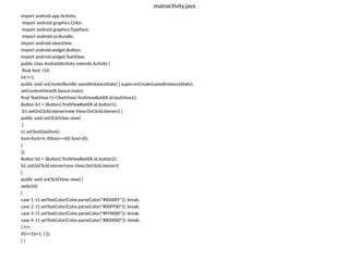 mainactivity.java
import android.app.Activity;
import android.graphics.Color;
import android.graphics.Typeface;
import android.os.Bundle;
import android.view.View;
import android.widget.Button;
import android.widget.TextView;
public class AndroidActivity extends Activity {
float font =24;
int i=1;
public void onCreate(Bundle savedInstanceState) { super.onCreate(savedInstanceState);
setContentView(R.layout.main);
final TextView t1=(TextView) findViewById(R.id.textView1);
Button b1 = (Button) findViewById(R.id.button1);
b1.setOnClickListener(new View.OnClickListener() {
public void onClick(View view)
{
t1.setTextSize(font);
font=font+4; if(font==40) font=20;
}
});
Button b2 = (Button) findViewById(R.id.button2);
b2.setOnClickListener(new View.OnClickListener()
{
public void onClick(View view) {
switch(i)
{
case 1: t1.setTextColor(Color.parseColor("#0000FF")); break;
case 2: t1.setTextColor(Color.parseColor("#00FF00")); break;
case 3: t1.setTextColor(Color.parseColor("#FF0000")); break;
case 4: t1.setTextColor(Color.parseColor("#800000")); break;
} i++;
if(i==5)i=1; } });
} }
 