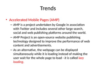Trends
• Accelerated Mobile Pages (AMP)
– AMP is a project undertaken by Google in association
with Twitter and includes several other large search,
social and web publishing platforms around the world.
– AMP Project is an open-source website publishing
technology designed to improve the performance of web
content and advertisements.
– As an alternative, the webpage can be displayed
simultaneously while it is loading instead of making the
user wait for the whole page to load - it is called lazy
loading.
 