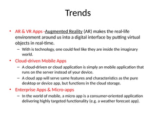 Trends
• AR & VR Apps -Augmented Reality (AR) makes the real-life
environment around us into a digital interface by putting virtual
objects in real-time.
– With is technology, one could feel like they are inside the imaginary
world.
• Cloud-driven Mobile Apps
– A cloud-driven or cloud application is simply an mobile application that
runs on the server instead of your device.
– A cloud app will serve same features and characteristics as the pure
desktop or device app, but functions in the cloud storage.
• Enterprise Apps & Micro-apps
– In the world of mobile, a micro app is a consumer-oriented application
delivering highly targeted functionality (e.g. a weather forecast app).
 