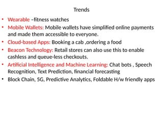 Trends
• Wearable –fitness watches
• Mobile Wallets: Mobile wallets have simplified online payments
and made them accessible to everyone.
• Cloud-based Apps: Booking a cab ,ordering a food
• Beacon Technology: Retail stores can also use this to enable
cashless and queue-less checkouts.
• Artificial Intelligence and Machine Learning: Chat bots , Speech
Recognition, Text Prediction, financial forecasting
• Block Chain, 5G, Predictive Analytics, Foldable H/w friendly apps
 