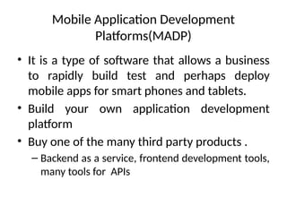 Mobile Application Development
Platforms(MADP)
• It is a type of software that allows a business
to rapidly build test and perhaps deploy
mobile apps for smart phones and tablets.
• Build your own application development
platform
• Buy one of the many third party products .
– Backend as a service, frontend development tools,
many tools for APIs
 