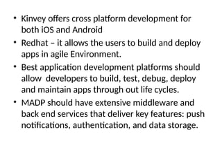 • Kinvey offers cross platform development for
both iOS and Android
• Redhat – it allows the users to build and deploy
apps in agile Environment.
• Best application development platforms should
allow developers to build, test, debug, deploy
and maintain apps through out life cycles.
• MADP should have extensive middleware and
back end services that deliver key features: push
notifications, authentication, and data storage.
 