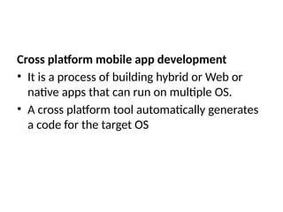 Cross platform mobile app development
• It is a process of building hybrid or Web or
native apps that can run on multiple OS.
• A cross platform tool automatically generates
a code for the target OS
 