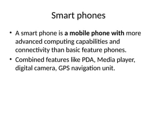Smart phones
• A smart phone is a mobile phone with more
advanced computing capabilities and
connectivity than basic feature phones.
• Combined features like PDA, Media player,
digital camera, GPS navigation unit.
 