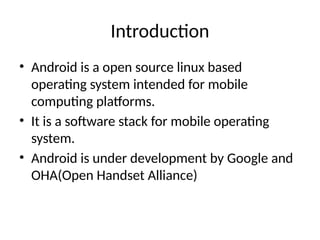 Introduction
• Android is a open source linux based
operating system intended for mobile
computing platforms.
• It is a software stack for mobile operating
system.
• Android is under development by Google and
OHA(Open Handset Alliance)
 