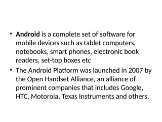 • Android is a complete set of software for
mobile devices such as tablet computers,
notebooks, smart phones, electronic book
readers, set-top boxes etc
• The Android Platform was launched in 2007 by
the Open Handset Alliance, an alliance of
prominent companies that includes Google,
HTC, Motorola, Texas Instruments and others.
 