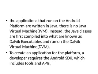 • the applications that run on the Android
Platform are written in Java, there is no Java
Virtual Machine(JVM). Instead, the Java classes
are first compiled into what are known as
Dalvik Executables and run on the Dalvik
Virtual Machine(DVM).
• To create an application for the platform, a
developer requires the Android SDK, which
includes tools and APIs.
 