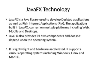 JavaFX Technology
• JavaFX is a Java library used to develop Desktop applications
as well as Rich Internet Applications (RIA). The applications
built in JavaFX, can run on multiple platforms including Web,
Mobile and Desktops.
• JavaFX also provides its own components and doesn't
depend upon the operating system.
• It is lightweight and hardware accelerated. It supports
various operating systems including Windows, Linux and
Mac OS.
 
