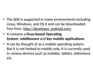 • The SDK is supported in many environments including
Linux, Windows, and OS X and can be downloaded
free from http://developer. android.com.
• It contains a linux-based Operating
System, middleware and key mobile applications.
• It can be thought of as a mobile operating system.
But it is not limited to mobile only. It is currently used
in various devices such as mobiles, tablets, televisions
etc.
 