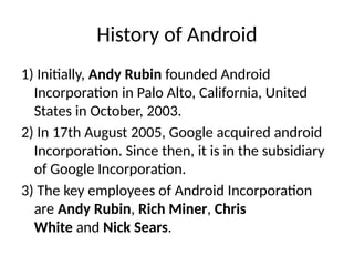History of Android
1) Initially, Andy Rubin founded Android
Incorporation in Palo Alto, California, United
States in October, 2003.
2) In 17th August 2005, Google acquired android
Incorporation. Since then, it is in the subsidiary
of Google Incorporation.
3) The key employees of Android Incorporation
are Andy Rubin, Rich Miner, Chris
White and Nick Sears.
 