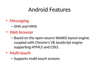 Android Features
• Messaging
– SMS and MMS
• Web browser
– Based on the open-source WebKit layout engine,
coupled with Chrome's V8 JavaScript engine
supporting HTML5 and CSS3.
• Multi-touch
– Supports multi-touch screens
 