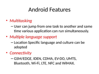 Android Features
• Multitasking
– User can jump from one task to another and same
time various application can run simultaneously.
• Multiple language support
– Location Specific language and culture can be
adopted
• Connectivity
– GSM/EDGE, IDEN, CDMA, EV-DO, UMTS,
Bluetooth, Wi-Fi, LTE, NFC and WiMAX.
 