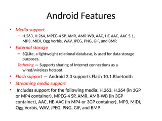 Android Features
• Media support
– H.263, H.264, MPEG-4 SP, AMR, AMR-WB, AAC, HE-AAC, AAC 5.1,
MP3, MIDI, Ogg Vorbis, WAV, JPEG, PNG, GIF, and BMP.
• External storage
– SQLite, a lightweight relational database, is used for data storage
purposes.
Tethering — Supports sharing of Internet connections as a
wired/wireless hotspot
• Flash support — Android 2.3 supports Flash 10.1.Bluetooth
• Streaming media support
• Includes support for the following media: H.263, H.264 (in 3GP
or MP4 container), MPEG-4 SP, AMR, AMR-WB (in 3GP
container), AAC, HE-AAC (in MP4 or 3GP container), MP3, MIDI,
Ogg Vorbis, WAV, JPEG, PNG, GIF, and BMP
 