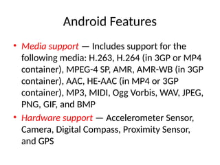 Android Features
• Media support — Includes support for the
following media: H.263, H.264 (in 3GP or MP4
container), MPEG-4 SP, AMR, AMR-WB (in 3GP
container), AAC, HE-AAC (in MP4 or 3GP
container), MP3, MIDI, Ogg Vorbis, WAV, JPEG,
PNG, GIF, and BMP
• Hardware support — Accelerometer Sensor,
Camera, Digital Compass, Proximity Sensor,
and GPS
 