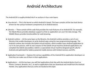 Android Architecture
The Android OS is roughly divided into fi ve sections in four main layers:
➤ Linux kernel — This is the kernel on which Android is based. This layer contains all the low level device
drivers for the various hardware components of an Android device.
➤ Libraries — These contain all the code that provides the main features of an Android OS. For example,
the SQLite library provides database support so that an application can use it for data storage. The
WebKit library provides functionalities for web browsing.
➤ Android runtime — At the same layer as the libraries, the Android runtime provides a set of core
libraries that enable developers to write Android apps using the Java programming language. The
Android runtime also includes the Dalvik virtual machine, which enables every Android application to
run in its own process, with its own instance of the Dalvik virtual machine (Android applications are
compiled into Dalvik executables). Dalvik is a specialized virtual machine designed specifi cally for
Android and optimized for battery-powered mobile devices with limited memory and CPU.
➤ Application framework — Exposes the various capabilities of the Android OS to application developers so
that they can make use of them in their applications.
➤ Applications — At this top layer, you will find applications that ship with the Android device (such as
Phone, Contacts, Browser, etc.), as well as applications that you download and install from the Android
Market. Any applications that you write are located at this layer.
 