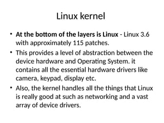 Linux kernel
• At the bottom of the layers is Linux - Linux 3.6
with approximately 115 patches.
• This provides a level of abstraction between the
device hardware and Operating System. it
contains all the essential hardware drivers like
camera, keypad, display etc.
• Also, the kernel handles all the things that Linux
is really good at such as networking and a vast
array of device drivers.
 